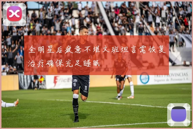 全明星后疲惫不堪文班坦言需恢复治疗确保充足睡眠