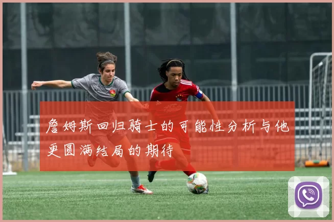 詹姆斯回归骑士的可能性分析与他更圆满结局的期待