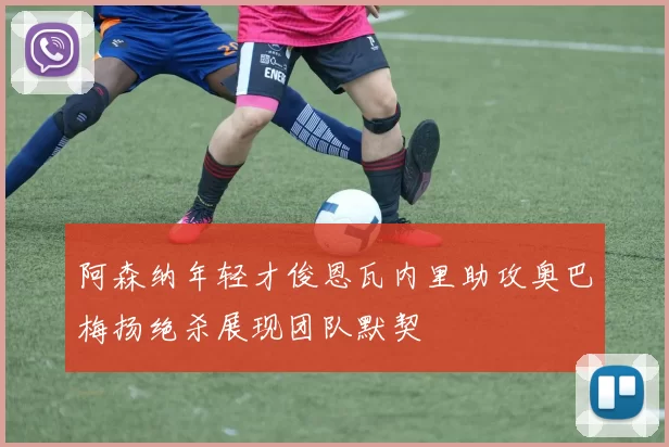 阿森纳年轻才俊恩瓦内里助攻奥巴梅扬绝杀展现团队默契