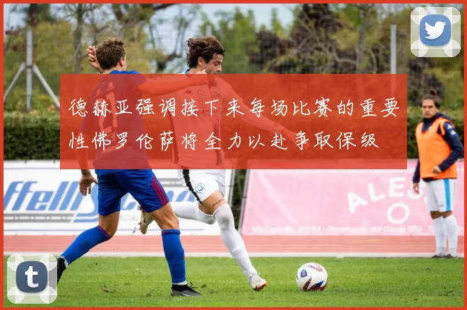 德赫亚强调接下来每场比赛的重要性佛罗伦萨将全力以赴争取保级
