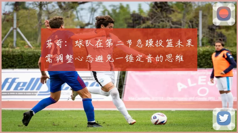 芬奇：球队在第二节急躁投篮未果需调整心态避免一锤定音的思维