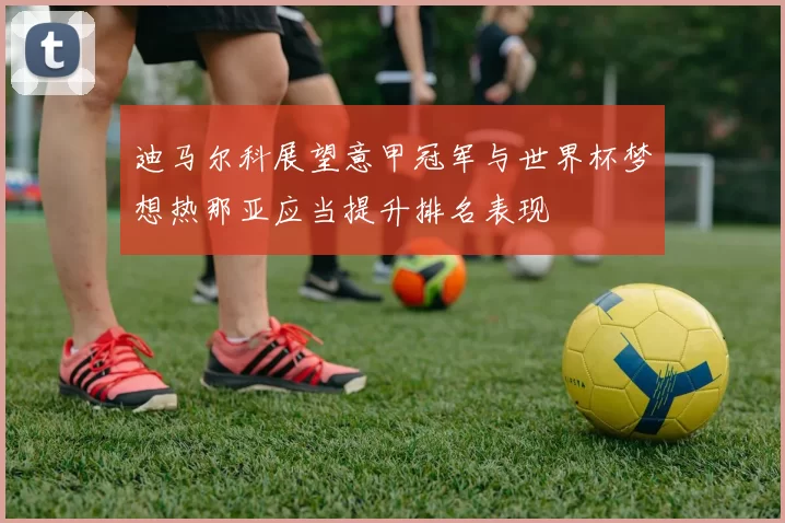 迪马尔科展望意甲冠军与世界杯梦想热那亚应当提升排名表现