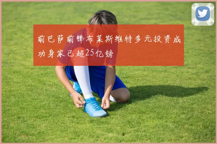 前巴萨前锋布莱斯维特多元投资成功身家已超25亿镑