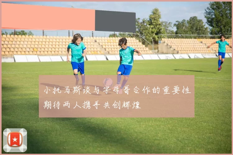 小托马斯谈与字母哥合作的重要性期待两人携手共创辉煌