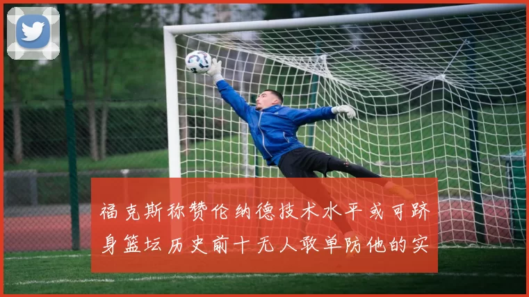 福克斯称赞伦纳德技术水平或可跻身篮坛历史前十无人敢单防他的实力