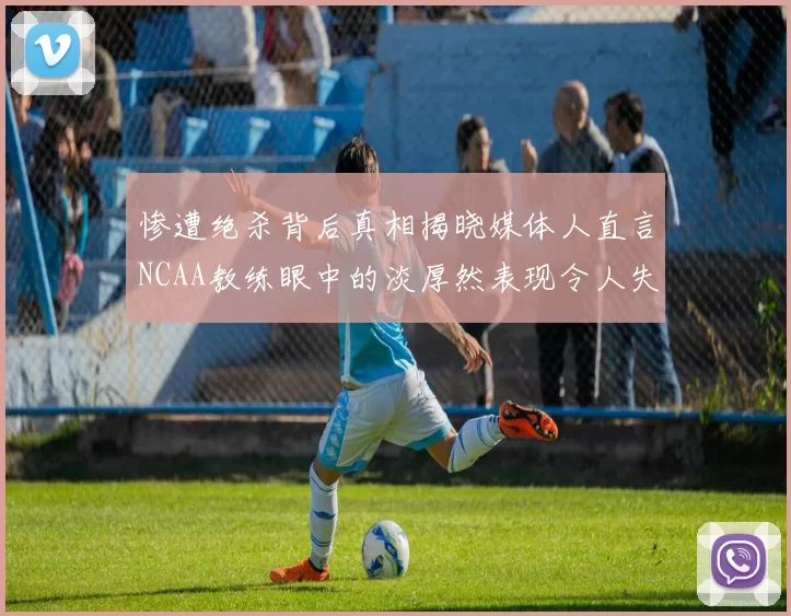 惨遭绝杀背后真相揭晓媒体人直言NCAA教练眼中的淡厚然表现令人失望