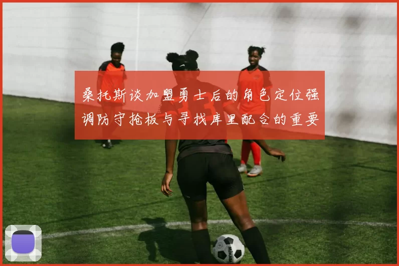 桑托斯谈加盟勇士后的角色定位强调防守抢板与寻找库里配合的重要性