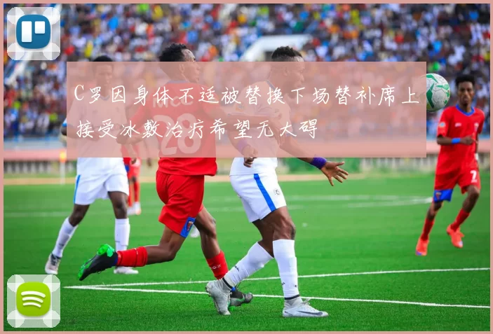 C罗因身体不适被替换下场替补席上接受冰敷治疗希望无大碍