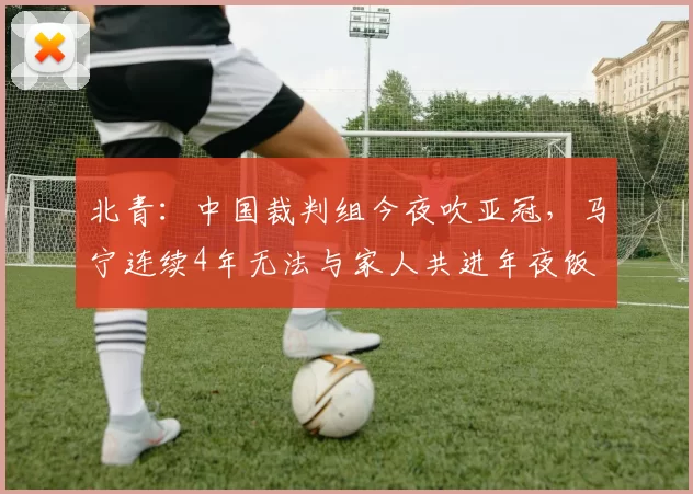 北青：中国裁判组今夜吹亚冠，马宁连续4年无法与家人共进年夜饭